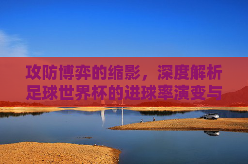攻防博弈的缩影,深度解析足球世界杯的进球率演变与玄机