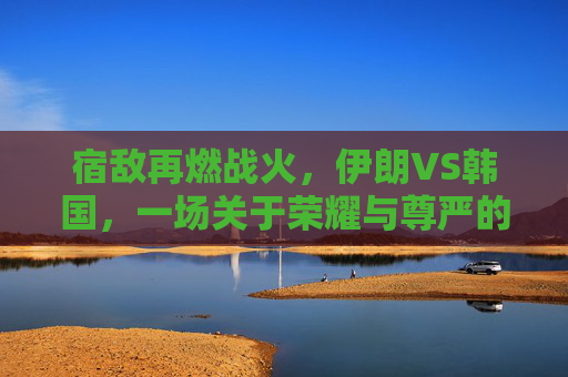 宿敌再燃战火,伊朗VS韩国,一场关于荣耀与尊严的亚洲德比直播之夜