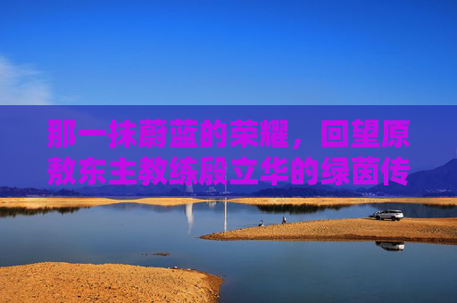 那一抹蔚蓝的荣耀,回望原敖东主教练殷立华的绿茵传奇