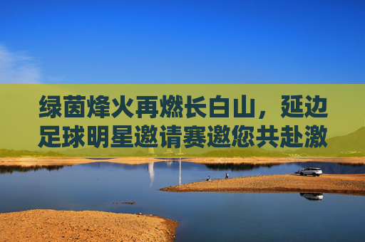 绿茵烽火再燃长白山,延边足球明星邀请赛邀您共赴激情之约