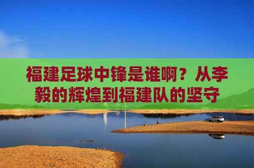 福建足球中锋是谁啊？从李毅的辉煌到福建队的坚守