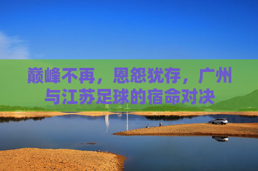 巅峰不再,恩怨犹存,广州与江苏足球的宿命对决
