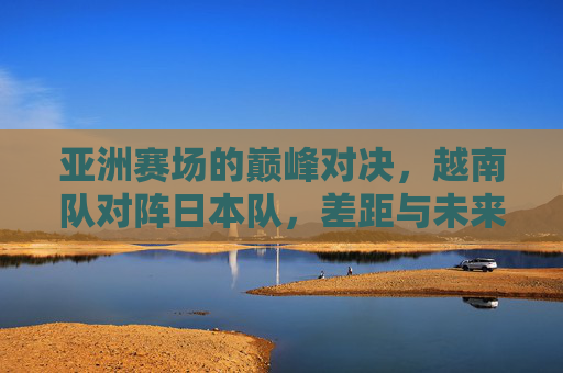 亚洲赛场的巅峰对决,越南队对阵日本队,差距与未来的碰撞