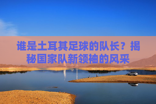 谁是土耳其足球的队长?揭秘国家队新领袖的风采