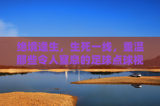 绝境逢生,生死一线,重温那些令人窒息的足球点球视频