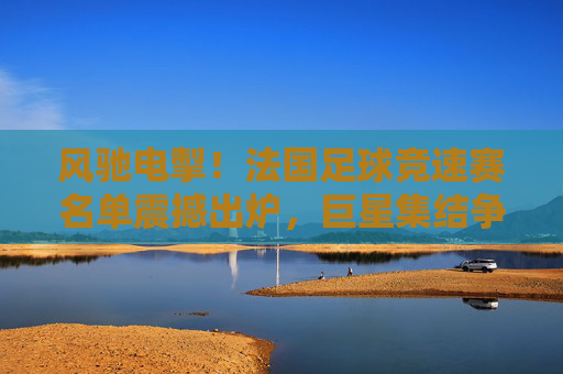 风驰电掣!法国足球竞速赛名单震撼出炉,巨星集结争夺荣耀