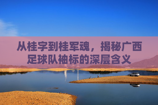 从桂字到桂军魂，揭秘广西足球队袖标的深层含义