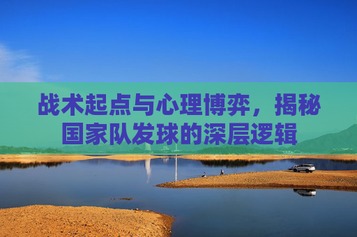 战术起点与心理博弈,揭秘国家队发球的深层逻辑