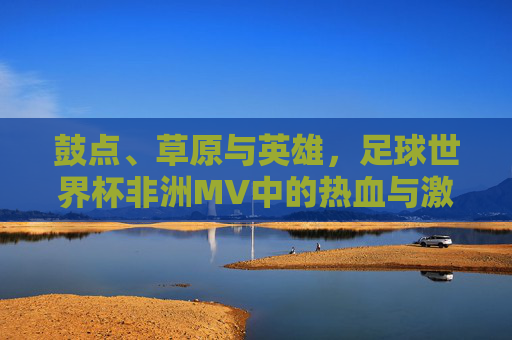 鼓点、草原与英雄,足球世界杯非洲MV中的热血与激情