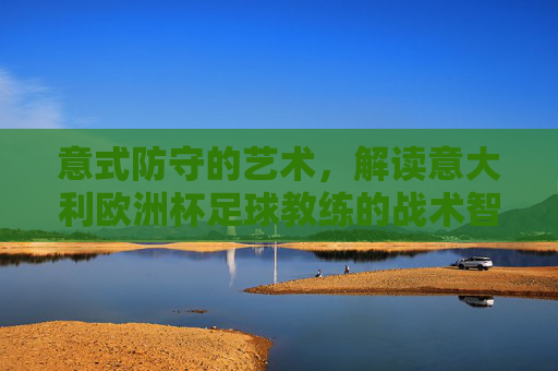 意式防守的艺术,解读意大利欧洲杯足球教练的战术智慧