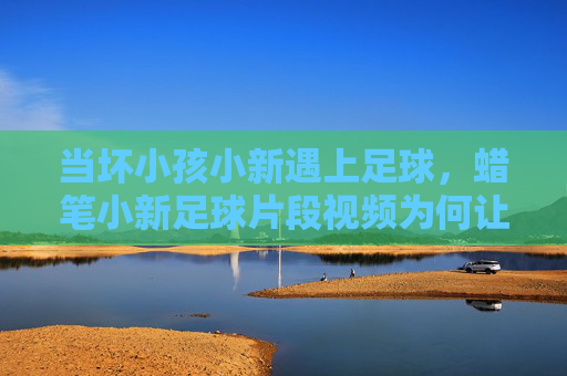 当坏小孩小新遇上足球，蜡笔小新足球片段视频为何让人笑出腹肌？