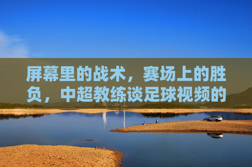 屏幕里的战术,赛场上的胜负,中超教练谈足球视频的利与弊