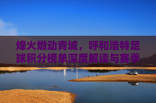 烽火燃动青城，呼和浩特足球积分榜单深度解读与赛季展望