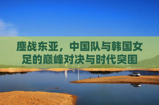 鏖战东亚，中国队与韩国女足的巅峰对决与时代突围