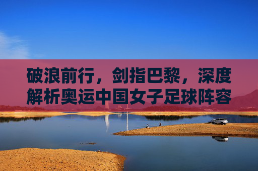 破浪前行,剑指巴黎,深度解析奥运中国女子足球阵容