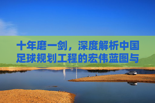 十年磨一剑,深度解析中国足球规划工程的宏伟蓝图与现实挑战