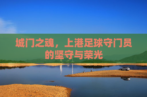 城门之魂,上港足球守门员的坚守与荣光