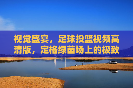 视觉盛宴,足球投篮视频高清版,定格绿茵场上的极致弧线
