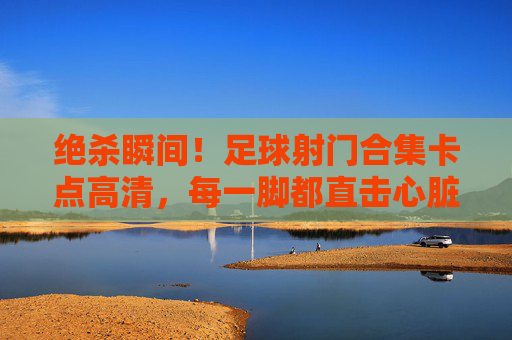 绝杀瞬间!足球射门合集卡点高清,每一脚都直击心脏
