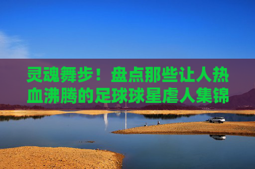 灵魂舞步!盘点那些让人热血沸腾的足球球星虐人集锦视频