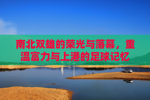 南北双雄的荣光与落幕,重温富力与上港的足球记忆