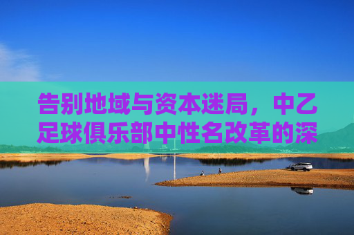 告别地域与资本迷局,中乙足球俱乐部中性名改革的深意与挑战