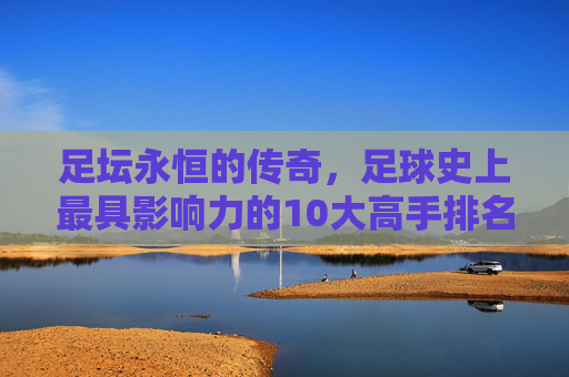 足坛永恒的传奇,足球史上最具影响力的10大高手排名