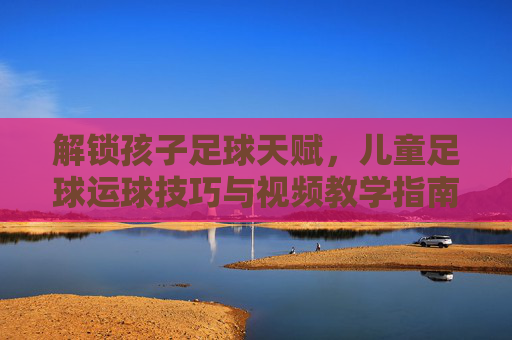 解锁孩子足球天赋,儿童足球运球技巧与视频教学指南