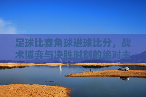 足球比赛角球进球比分,战术博弈与决胜时刻的绝对主宰