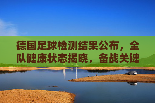 德国足球检测结果公布,全队健康状态揭晓,备战关键期迎来利好消息