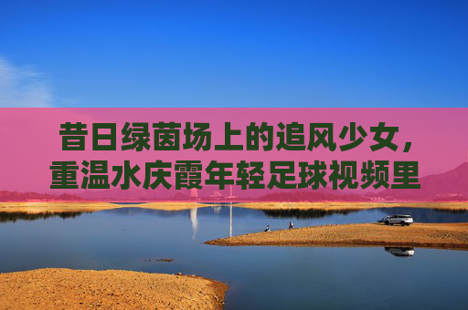 昔日绿茵场上的追风少女，重温水庆霞年轻足球视频里的铿锵力量