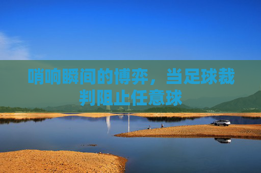 哨响瞬间的博弈,当足球裁判阻止任意球