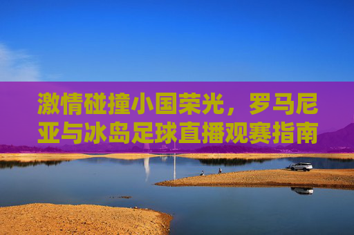 激情碰撞小国荣光,罗马尼亚与冰岛足球直播观赛指南