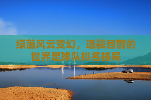 绿茵风云变幻,透视目前的世界足球队排名格局