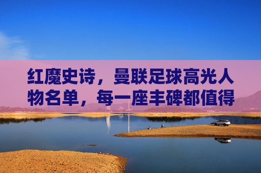 红魔史诗,曼联足球高光人物名单,每一座丰碑都值得铭记