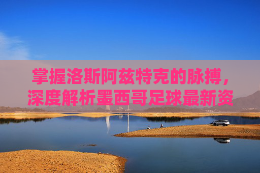 掌握洛斯阿兹特克的脉搏,深度解析墨西哥足球最新资讯网的价值与魅力