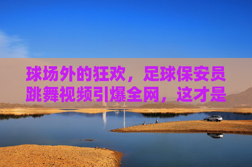 球场外的狂欢,足球保安员跳舞视频引爆全网,这才是最接地气的快乐