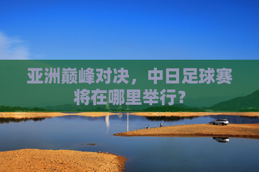 亚洲巅峰对决,中日足球赛将在哪里举行?