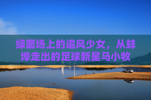 绿茵场上的追风少女,从蚌埠走出的足球新星马小牧