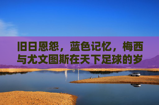 旧日恩怨,蓝色记忆,梅西与尤文图斯在天下足球的岁月回响