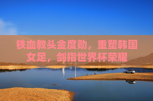 铁血教头金度勋,重塑韩国女足,剑指世界杯荣耀