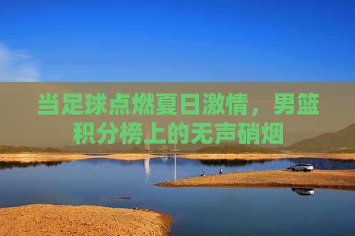 当足球点燃夏日激情,男篮积分榜上的无声硝烟