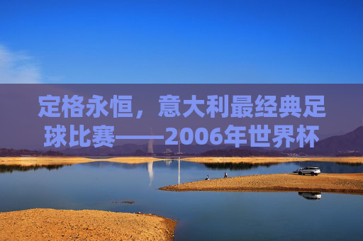 定格永恒,意大利最经典足球比赛——2006年世界杯决赛的巅峰时刻