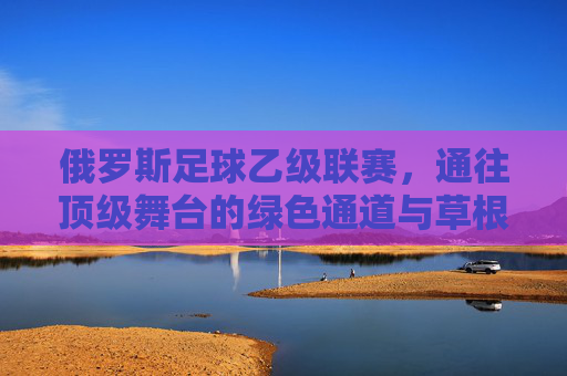 俄罗斯足球乙级联赛,通往顶级舞台的绿色通道与草根梦想