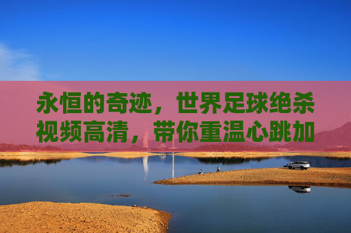 永恒的奇迹,世界足球绝杀视频高清,带你重温心跳加速的瞬间
