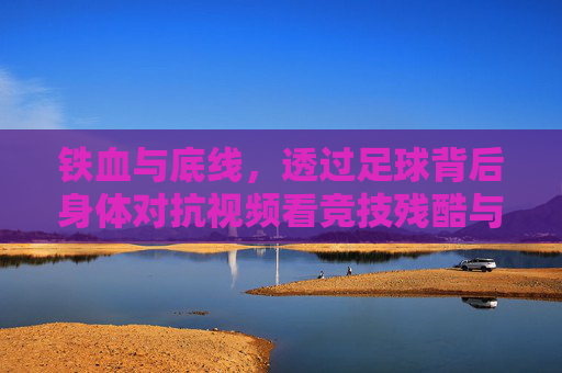 铁血与底线，透过足球背后身体对抗视频看竞技残酷与规则尊严