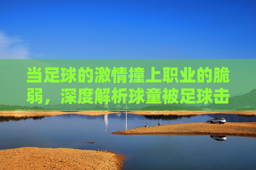 当足球的激情撞上职业的脆弱,深度解析球童被足球击中视频背后的赛场真相