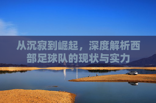 从沉寂到崛起,深度解析西部足球队的现状与实力