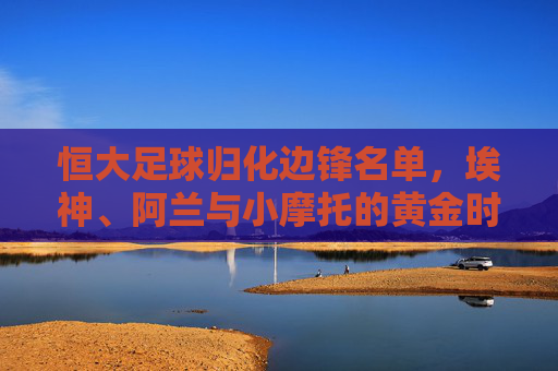 恒大足球归化边锋名单,埃神、阿兰与小摩托的黄金时代与落寞