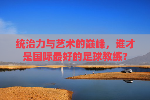 统治力与艺术的巅峰,谁才是国际最好的足球教练?